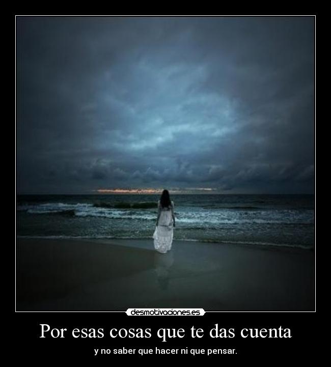 Por esas cosas que te das cuenta - y no saber que hacer ni que pensar.