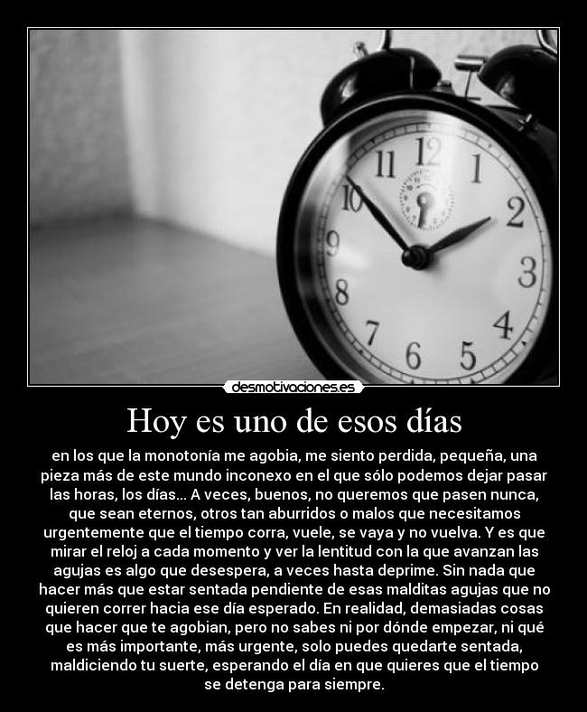 Hoy es uno de esos días - en los que la monotonía me agobia, me siento perdida, pequeña, una
pieza más de este mundo inconexo en el que sólo podemos dejar pasar
las horas, los días... A veces, buenos, no queremos que pasen nunca,
que sean eternos, otros tan aburridos o malos que necesitamos
urgentemente que el tiempo corra, vuele, se vaya y no vuelva. Y es que
mirar el reloj a cada momento y ver la lentitud con la que avanzan las
agujas es algo que desespera, a veces hasta deprime. Sin nada que
hacer más que estar sentada pendiente de esas malditas agujas que no
quieren correr hacia ese día esperado. En realidad, demasiadas cosas
que hacer que te agobian, pero no sabes ni por dónde empezar, ni qué
es más importante, más urgente, solo puedes quedarte sentada,
maldiciendo tu suerte, esperando el día en que quieres que el tiempo
se detenga para siempre.