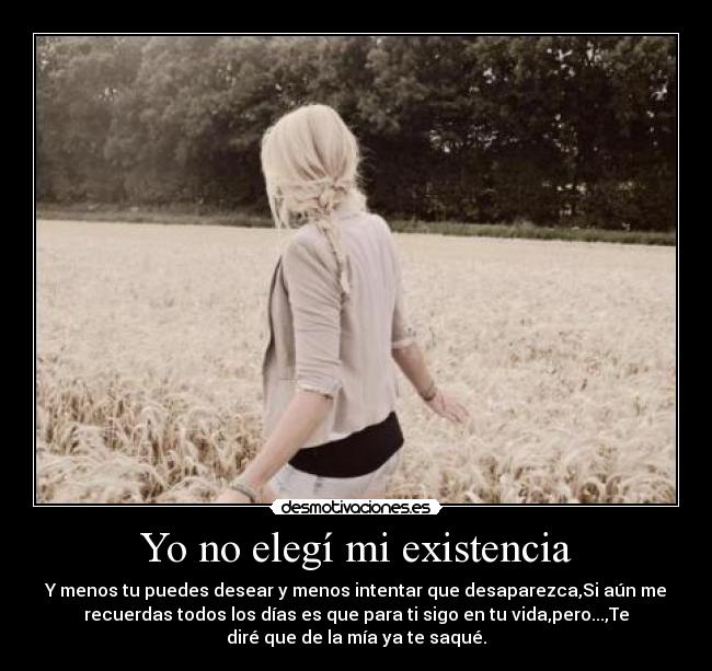 Yo no elegí mi existencia - Y menos tu puedes desear y menos intentar que desaparezca,Si aún me
recuerdas todos los días es que para ti sigo en tu vida,pero...,Te
diré que de la mía ya te saqué.
