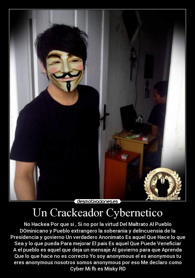 Un Crackeador Cybernetico - No Hackea Por que si , Si no por la virtud Del Maltrato Al Pueblo
DOminicano y Pueblo extrangero la soberania y delincuensia de la
Presidencia y govierno Un verdadero Anonimato Es aquel Que Hace lo que
Sea y lo que pueda Para mejorar El pais Es aquel Que Puede Veneficiar
A el pueblo es aquel que deja un mensaje Al govierno para que Aprenda
Que lo que hace no es correcto Yo soy anonymous el es anonymous tu
eres anonymous nosotros somos anonymous por eso Me declaro como
Cyber Mi fb es Misky RD