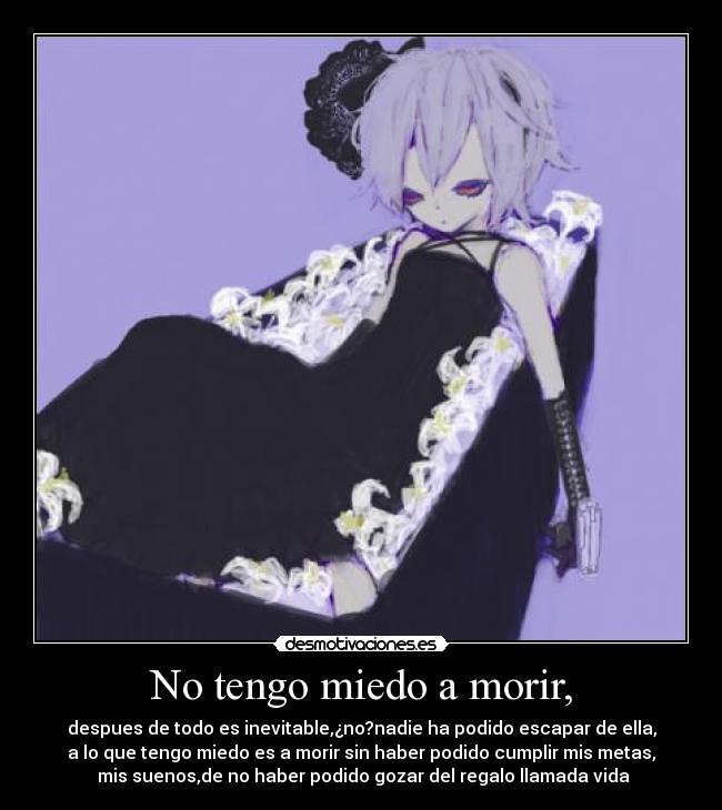 No tengo miedo a morir, - despues de todo es inevitable,¿no?nadie ha podido escapar de ella,
a lo que tengo miedo es a morir sin haber podido cumplir mis metas,
 mis suenos,de no haber podido gozar del regalo llamada vida