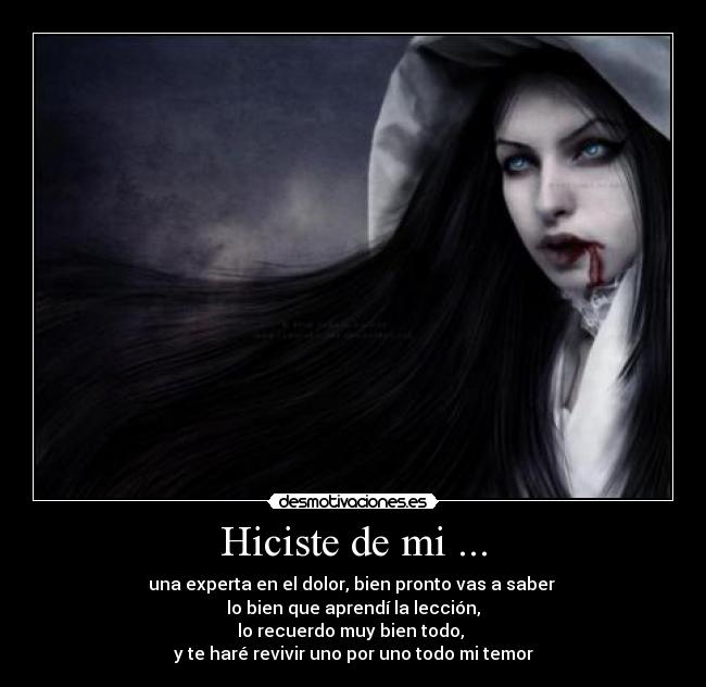 Hiciste de mi ... - una experta en el dolor, bien pronto vas a saber 
lo bien que aprendí la lección,
lo recuerdo muy bien todo, 
y te haré revivir uno por uno todo mi temor