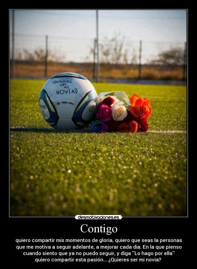 Contigo - quiero compartir mis momentos de gloria, quiero que seas la personas
que me motiva a seguir adelante, a mejorar cada dia. En la que pienso
cuando siento que ya no puedo seguir, y diga Lo hago por ella
quiero compartir esta pasión... ¿Quieres ser mi novia? ♥