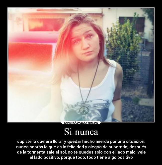 Si nunca - supiste lo que era llorar y quedar hecho mierda por una situación,
nunca sabrás lo que es la felicidad y alegría de superarlo, después
de la tormenta sale el sol, no te quedes solo con el lado malo, vele
el lado positivo, porque todo, todo tiene algo positivo