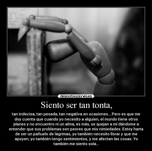 Siento ser tan tonta, - tan indecisa, tan pesada, tan negativa en ocasiones... Pero es que me
doy cuenta que cuando yo necesito a alguien, el mundo tiene otros
planes y no encuentro ni un alma, es más, se quejan a mí dándome a
entender que sus problemas son peores que mis nimiedades. Estoy harta
de ser un pañuelo de lágrimas, yo también necesito llorar y que me
apoyen, yo también tengo sentimientos, y me afectan las cosas. Yo
también me siento sola...