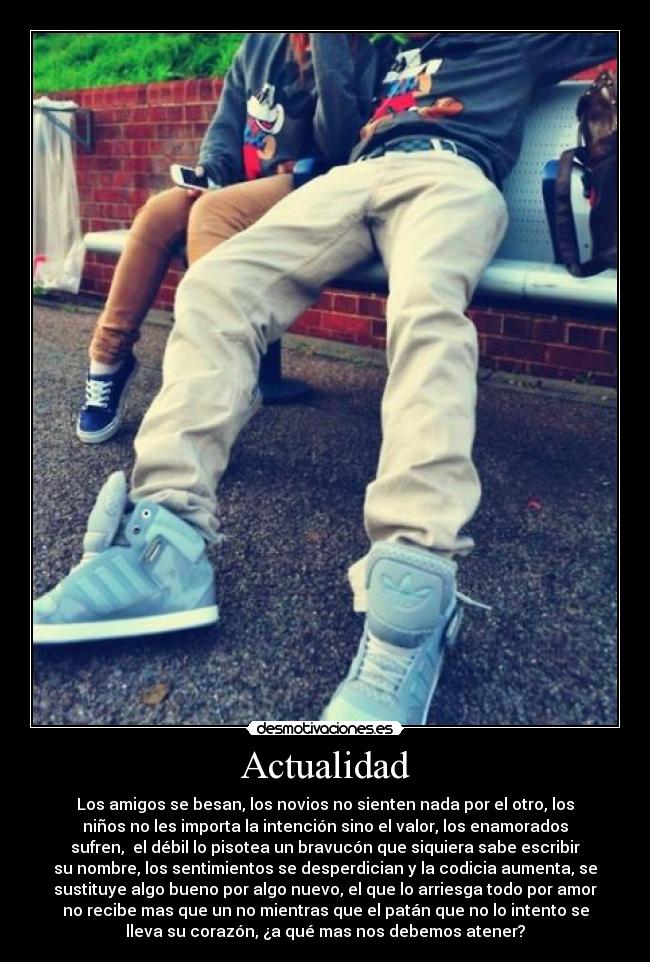Actualidad - Los amigos se besan, los novios no sienten nada por el otro, los
niños no les importa la intención sino el valor, los enamorados
sufren, el débil lo pisotea un bravucón que siquiera sabe escribir
su nombre, los sentimientos se desperdician y la codicia aumenta, se
sustituye algo bueno por algo nuevo, el que lo arriesga todo por amor
no recibe mas que un no mientras que el patán que no lo intento se
lleva su corazón, ¿a qué mas nos debemos atener?