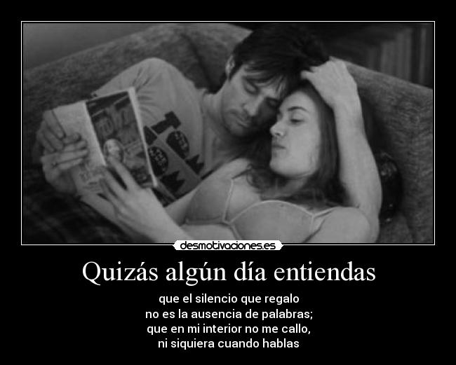 Quizás algún día entiendas - que el silencio que regalo
no es la ausencia de palabras;
que en mi interior no me callo,
ni siquiera cuando hablas