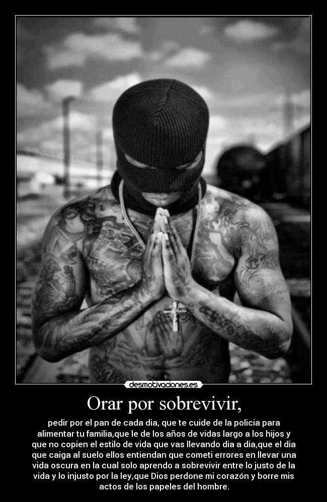 Orar por sobrevivir, - pedir por el pan de cada dia, que te cuide de la policia para
alimentar tu familia,que le de los años de vidas largo a los hijos y
que no copien el estilo de vida que vas llevando dia a dia,que el dia
que caiga al suelo ellos entiendan que cometi errores en llevar una
vida oscura en la cual solo aprendo a sobrevivir entre lo justo de la
vida y lo injusto por la ley,que Dios perdone mi corazón y borre mis
actos de los papeles del hombre.