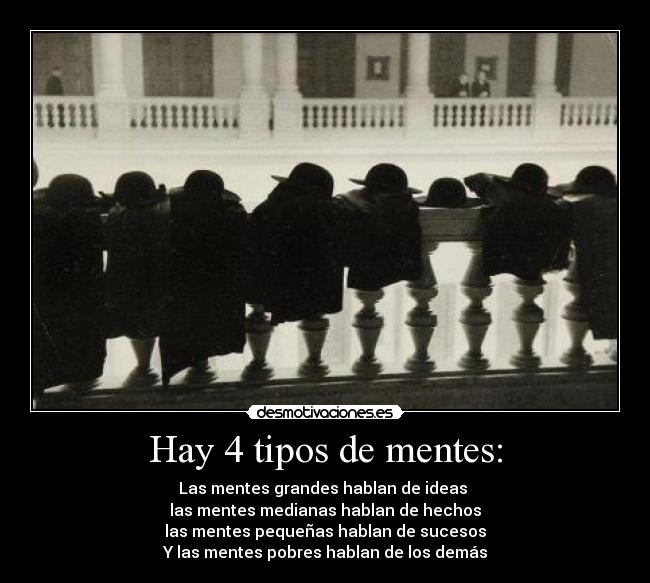 Hay 4 tipos de mentes: - Las mentes grandes hablan de ideas 
las mentes medianas hablan de hechos
las mentes pequeñas hablan de sucesos
Y las mentes pobres hablan de los demás