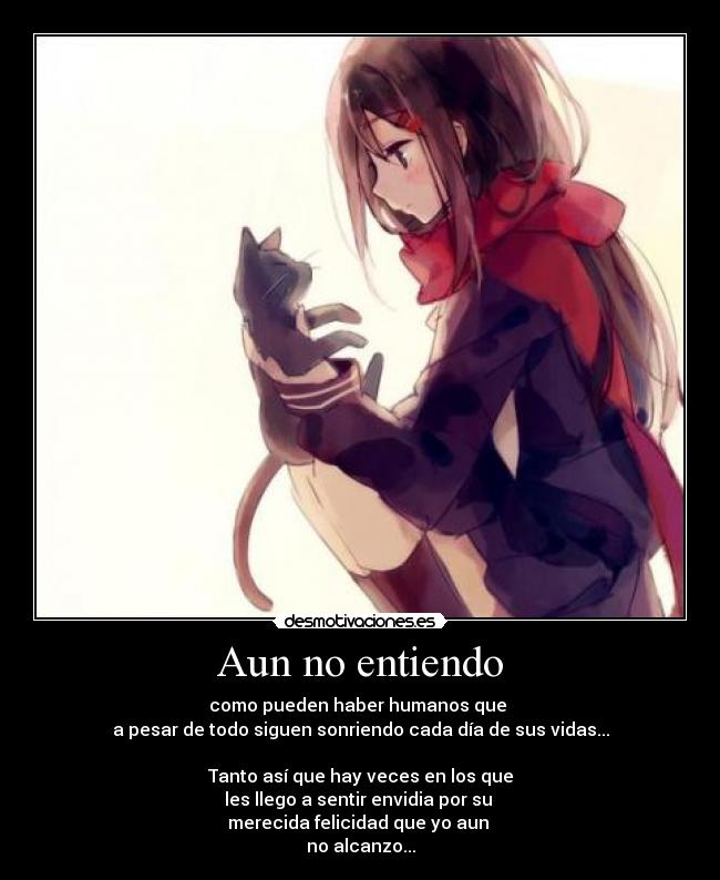 Aun no entiendo - como pueden haber humanos que
a pesar de todo siguen sonriendo cada día de sus vidas...
Tanto así que hay veces en los que
les llego a sentir envidia por su
merecida felicidad que yo aun
no alcanzo...