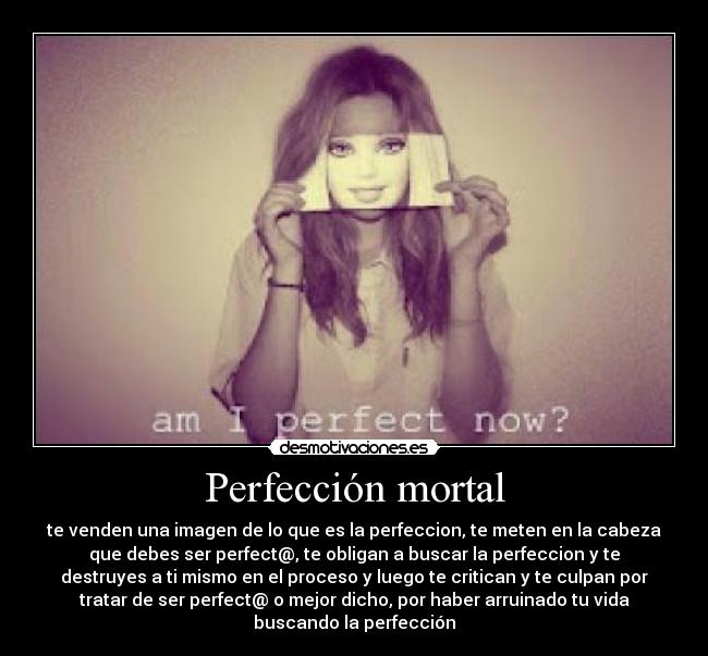Perfección mortal - te venden una imagen de lo que es la perfeccion, te meten en la cabeza
que debes ser perfect@, te obligan a buscar la perfeccion y te
destruyes a ti mismo en el proceso y luego te critican y te culpan por
tratar de ser perfect@ o mejor dicho, por haber arruinado tu vida
buscando la perfección