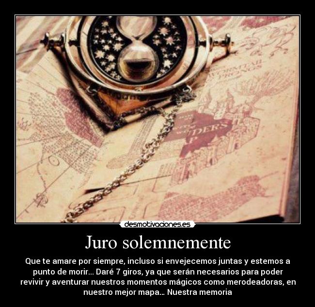 Juro solemnemente - Que te amare por siempre, incluso si envejecemos juntas y estemos a
punto de morir... Daré 7 giros, ya que serán necesarios para poder
revivir y aventurar nuestros momentos mágicos como merodeadoras, en
nuestro mejor mapa… Nuestra memoria