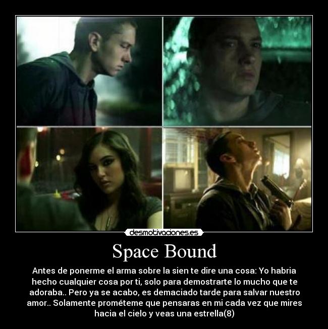 Space Bound - Antes de ponerme el arma sobre la sien te dire una cosa: Yo habria
hecho cualquier cosa por ti, solo para demostrarte lo mucho que te
adoraba.. Pero ya se acabo, es demaciado tarde para salvar nuestro
amor.. Solamente prométeme que pensaras en mi cada vez que mires
hacia el cielo y veas una estrella(8)