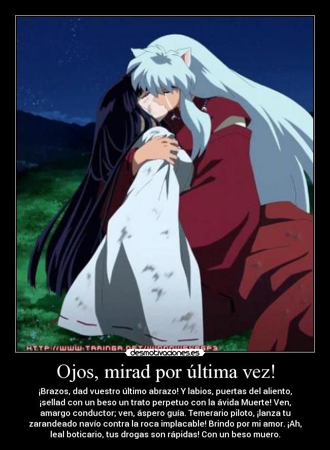 Ojos, mirad por última vez! - ¡Brazos, dad vuestro último abrazo! Y labios, puertas del aliento,
¡sellad con un beso un trato perpetuo con la ávida Muerte! Ven,
amargo conductor; ven, áspero guía. Temerario piloto, ¡lanza tu
zarandeado navío contra la roca implacable! Brindo por mi amor. ¡Ah,
leal boticario, tus drogas son rápidas! Con un beso muero.