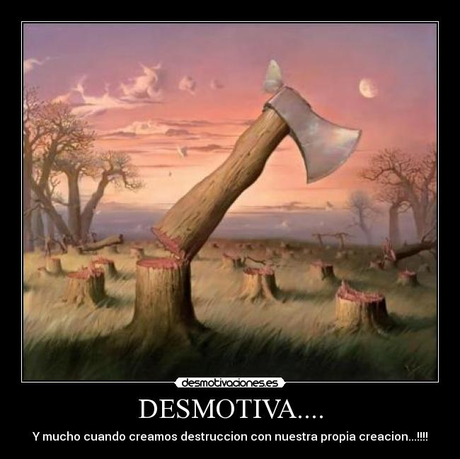 DESMOTIVA.... - Y mucho cuando creamos destruccion con nuestra propia creacion...!!!!