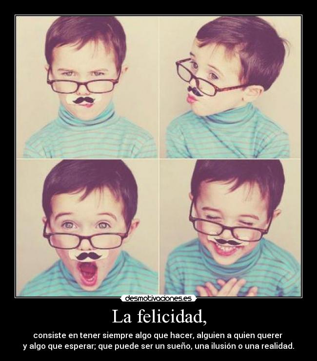La felicidad, - consiste en tener siempre algo que hacer, alguien a quien querer
y algo que esperar; que puede ser un sueño, una ilusión o una realidad.