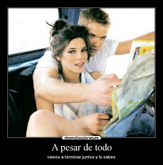 A pesar de todo - vamos a terminar juntos y lo sabes.