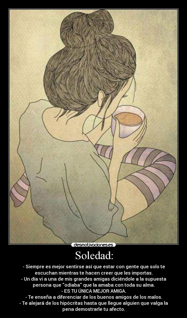 Soledad: - - Siempre es mejor sentirse así que estar con gente que solo te
escuchan mientras te hacen creer que les importas.
- Un día vi a una de mis grandes amigas diciéndole a la supuesta
persona que odiaba que la amaba con toda su alma.
- ES TU ÚNICA MEJOR AMIGA.
- Te enseña a diferenciar de los buenos amigos de los malos.
- Te alejará de los hipócritas hasta que llegue alguien que valga la
pena demostrarle tu afecto.