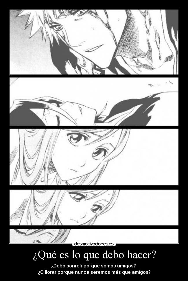 ¿Qué es lo que debo hacer? - ¿Debo sonreír porque somos amigos?
¿O llorar porque nunca seremos más que amigos?