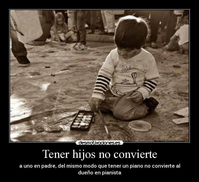 Tener hijos no convierte - a uno en padre, del mismo modo que tener un piano no convierte al dueño en pianista