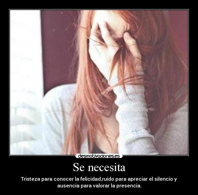 Se necesita - Tristeza para conocer la felicidad,ruido para apreciar el silencio y
ausencia para valorar la presencia.