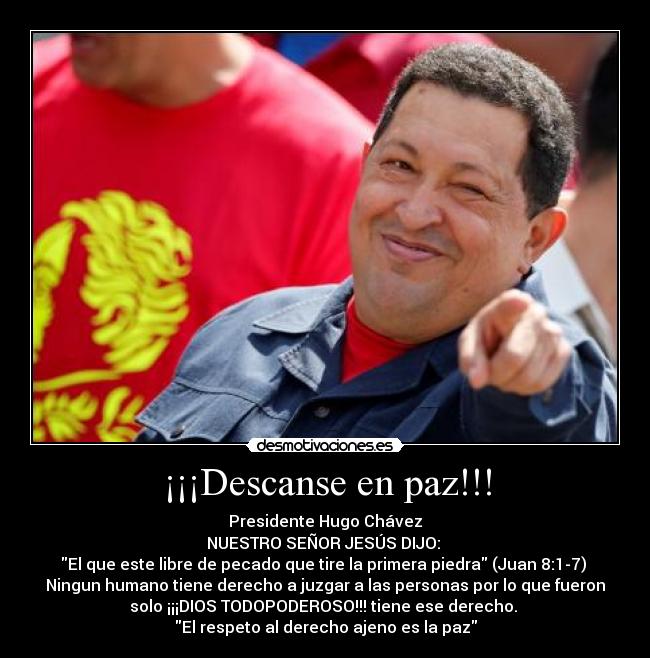 ¡¡¡Descanse en paz!!! - Presidente Hugo Chávez
NUESTRO SEÑOR JESÚS DIJO:
El que este libre de pecado que tire la primera piedra (Juan 8:1-7)
Ningun humano tiene derecho a juzgar a las personas por lo que fueron
solo ¡¡¡DIOS TODOPODEROSO!!! tiene ese derecho.
El respeto al derecho ajeno es la paz