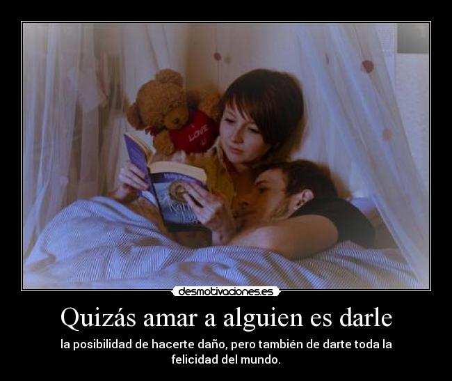 Quizás amar a alguien es darle - la posibilidad de hacerte daño, pero también de darte toda la felicidad del mundo.