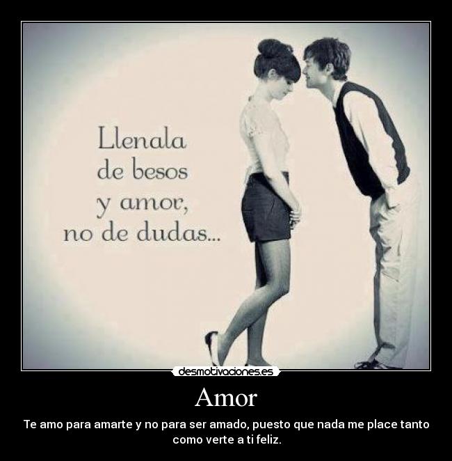 Amor - Te amo para amarte y no para ser amado, puesto que nada me place tanto
como verte a ti feliz.