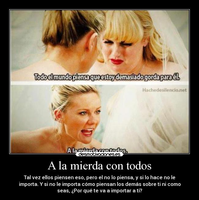 A la mierda con todos - Tal vez ellos piensen eso, pero el no lo piensa, y si lo hace no le
importa. Y si no le importa cómo piensan los demás sobre ti ni como
seas, ¿Por qué te va a importar a ti?