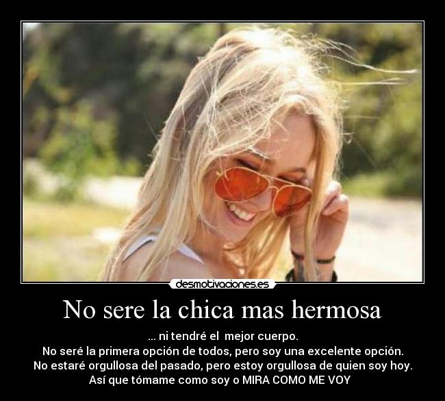 No sere la chica mas hermosa - ... ni tendré el  mejor cuerpo.
No seré la primera opción de todos, pero soy una excelente opción.
No estaré orgullosa del pasado, pero estoy orgullosa de quien soy hoy.
Así que tómame como soy o MIRA COMO ME VOY  ♥