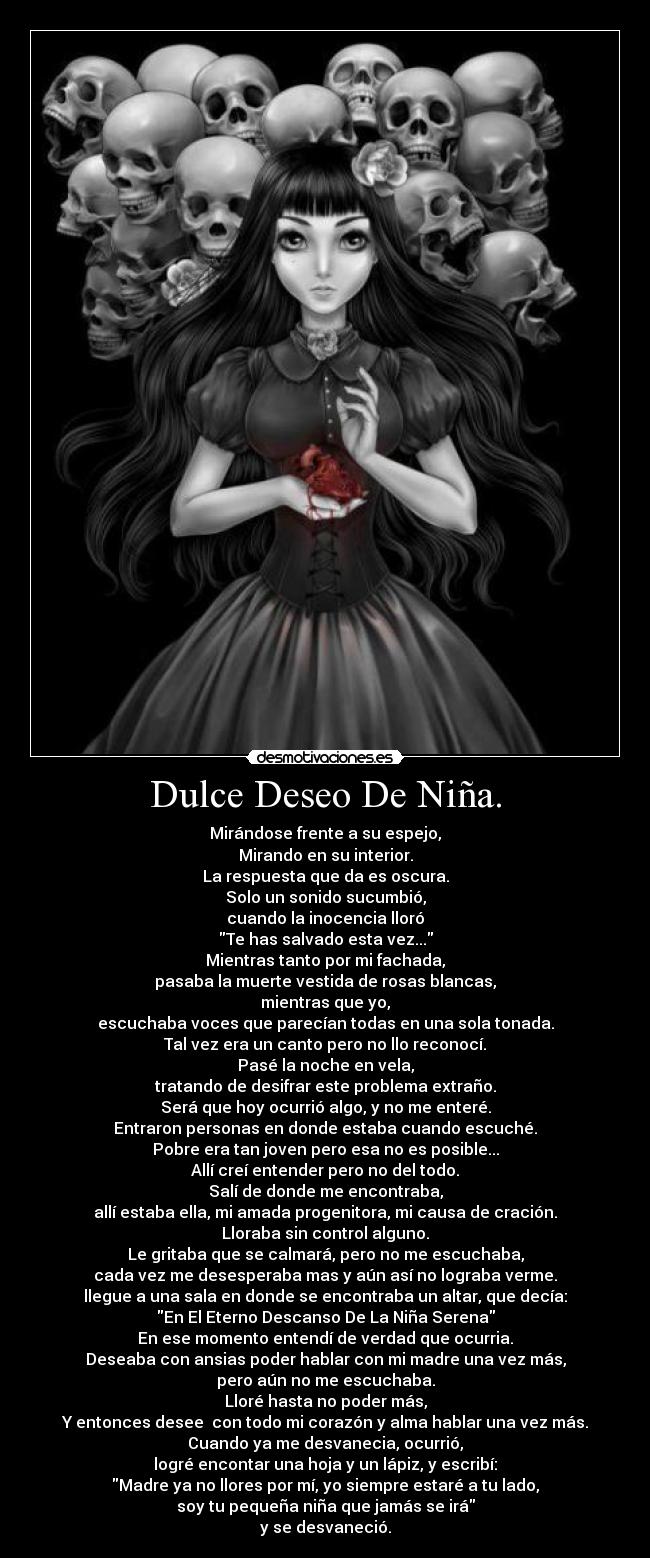 Dulce Deseo De Niña. - Mirándose frente a su espejo,
Mirando en su interior.
La respuesta que da es oscura.
Solo un sonido sucumbió,
cuando la inocencia lloró
Te has salvado esta vez...
Mientras tanto por mi fachada,
pasaba la muerte vestida de rosas blancas,
mientras que yo,
escuchaba voces que parecían todas en una sola tonada.
Tal vez era un canto pero no llo reconocí.
Pasé la noche en vela,
tratando de desifrar este problema extraño.
Será que hoy ocurrió algo, y no me enteré.
Entraron personas en donde estaba cuando escuché.
Pobre era tan joven pero esa no es posible...
Allí creí entender pero no del todo.
Salí de donde me encontraba,
allí estaba ella, mi amada progenitora, mi causa de cración.
Lloraba sin control alguno.
Le gritaba que se calmará, pero no me escuchaba,
cada vez me desesperaba mas y aún así no lograba verme.
llegue a una sala en donde se encontraba un altar, que decía:
En El Eterno Descanso De La Niña Serena
En ese momento entendí de verdad que ocurria.
Deseaba con ansias poder hablar con mi madre una vez más,
pero aún no me escuchaba.
Lloré hasta no poder más,
Y entonces desee con todo mi corazón y alma hablar una vez más.
Cuando ya me desvanecia, ocurrió,
logré encontar una hoja y un lápiz, y escribí:
Madre ya no llores por mí, yo siempre estaré a tu lado,
soy tu pequeña niña que jamás se irá
y se desvaneció.