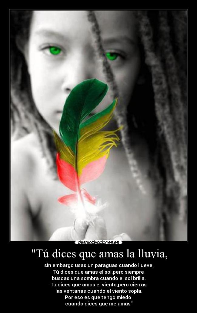 Tú dices que amas la lluvia, - sin embargo usas un paraguas cuando llueve.
Tú dices que amas el sol,pero siempre
buscas una sombra cuando el sol brilla.
Tú dices que amas el viento,pero cierras
las ventanas cuando el viento sopla.
Por eso es que tengo miedo 
cuando dices que me amas