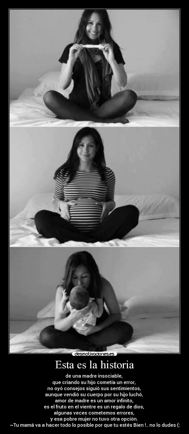 Esta es la historia - de una madre insociable,
que criando su hijo cometía un error,
no oyó consejos siguió sus sentimientos,
aunque vendió su cuerpo por su hijo luchó,
amor de madre es un amor infinito,
es el fruto en el vientre es un regalo de dios,
algunas veces cometemos errores,
y esa pobre mujer no tuvo otra opción.
~Tu mamá va a hacer todo lo posible por que tu estés Bien !.. no lo dudes (: