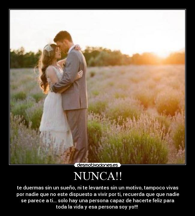 NUNCA!! - te duermas sin un sueño, ni te levantes sin un motivo, tampoco vivas
por nadie que no este dispuesto a vivir por ti, recuerda que que nadie
se parece a ti... solo hay una persona capaz de hacerte feliz para
toda la vida y esa persona soy yo!!! 