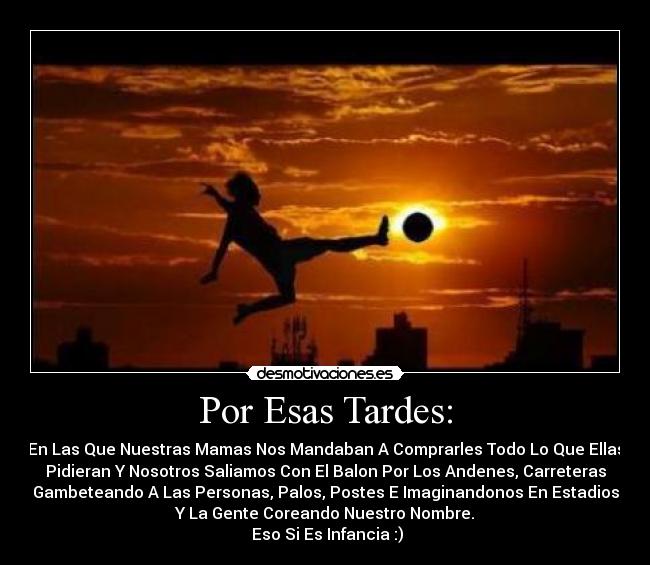 Por Esas Tardes: - En Las Que Nuestras Mamas Nos Mandaban A Comprarles Todo Lo Que Ellas
Pidieran Y Nosotros Saliamos Con El Balon Por Los Andenes, Carreteras
Gambeteando A Las Personas, Palos, Postes E Imaginandonos En Estadios
Y La Gente Coreando Nuestro Nombre.
Eso Si Es Infancia :)