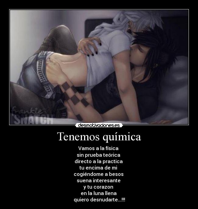 Tenemos química - Vamos a la física 
sin prueba teórica 
directo a la practica 
tu encima de mi 
cogiéndome a besos 
suena interesante 
y tu corazon 
en la luna llena 
quiero desnudarte...!!!