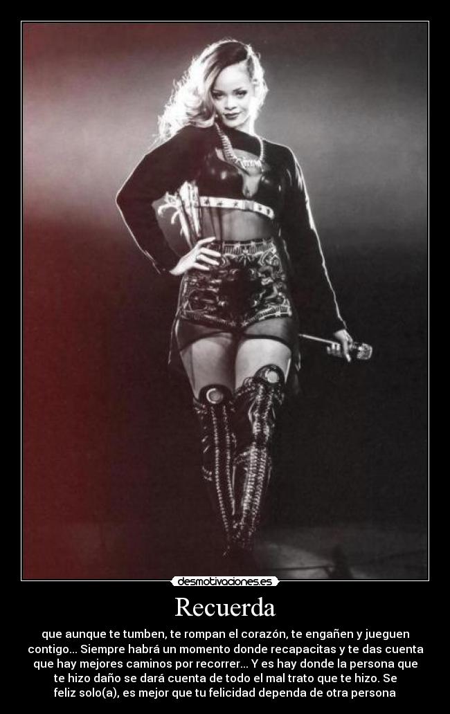 Recuerda - que aunque te tumben, te rompan el corazón, te engañen y jueguen
contigo... Siempre habrá un momento donde recapacitas y te das cuenta
que hay mejores caminos por recorrer... Y es hay donde la persona que
te hizo daño se dará cuenta de todo el mal trato que te hizo. Se
feliz solo(a), es mejor que tu felicidad dependa de otra persona