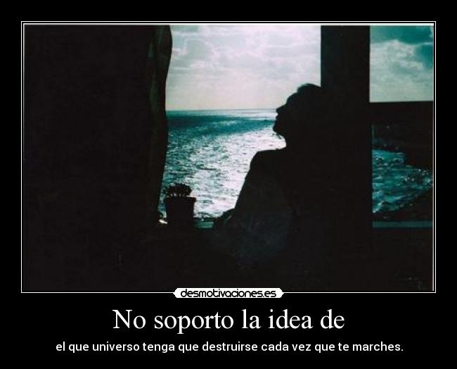 No soporto la idea de - el que universo tenga que destruirse cada vez que te marches.