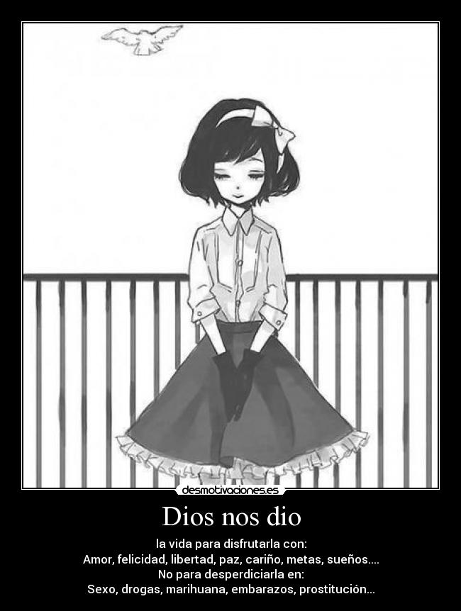 Dios nos dio - la vida para disfrutarla con:
Amor, felicidad, libertad, paz, cariño, metas, sueños....
No para desperdiciarla en:
Sexo, drogas, marihuana, embarazos, prostitución...