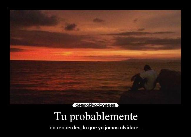Tu probablemente - no recuerdes, lo que yo jamas olvidare...