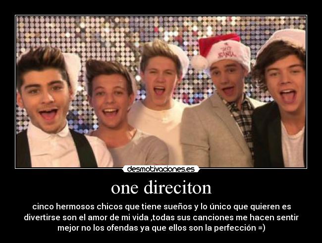 one direciton - cinco hermosos chicos que tiene sueños y lo único que quieren es
divertirse son el amor de mi vida ,todas sus canciones me hacen sentir
mejor no los ofendas ya que ellos son la perfección =)