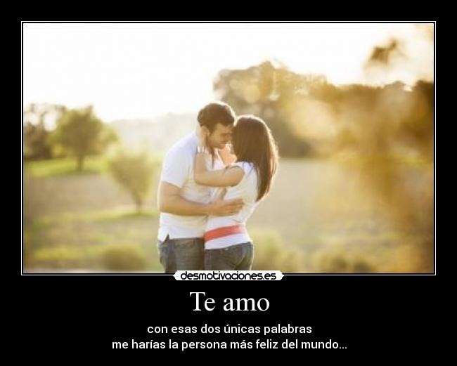 Te amo - con esas dos únicas palabras
me harías la persona más feliz del mundo...