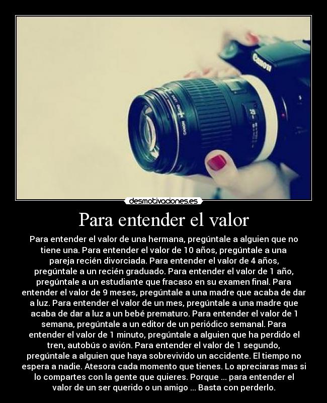 Para entender el valor - Para entender el valor de una hermana, pregúntale a alguien que no
tiene una. Para entender el valor de 10 años, pregúntale a una
pareja recién divorciada. Para entender el valor de 4 años,
pregúntale a un recién graduado. Para entender el valor de 1 año,
pregúntale a un estudiante que fracaso en su examen final. Para
entender el valor de 9 meses, pregúntale a una madre que acaba de dar
a luz. Para entender el valor de un mes, pregúntale a una madre que
acaba de dar a luz a un bebé prematuro. Para entender el valor de 1
semana, pregúntale a un editor de un periódico semanal. Para
entender el valor de 1 minuto, pregúntale a alguien que ha perdido el
tren, autobús o avión. Para entender el valor de 1 segundo,
pregúntale a alguien que haya sobrevivido un accidente. El tiempo no
espera a nadie. Atesora cada momento que tienes. Lo apreciaras mas si
lo compartes con la gente que quieres. Porque ... para entender el
valor de un ser querido o un amigo ... Basta con perderlo.