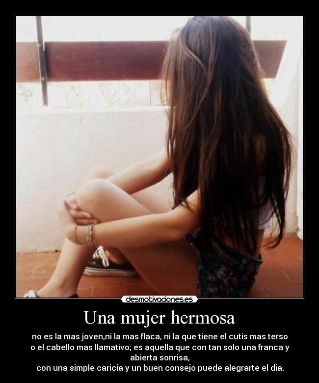 Una mujer hermosa - no es la mas joven,ni la mas flaca, ni la que tiene el cutis mas terso
o el cabello mas llamativo; es aquella que con tan solo una franca y
abierta sonrisa,
con una simple caricia y un buen consejo puede alegrarte el dia.