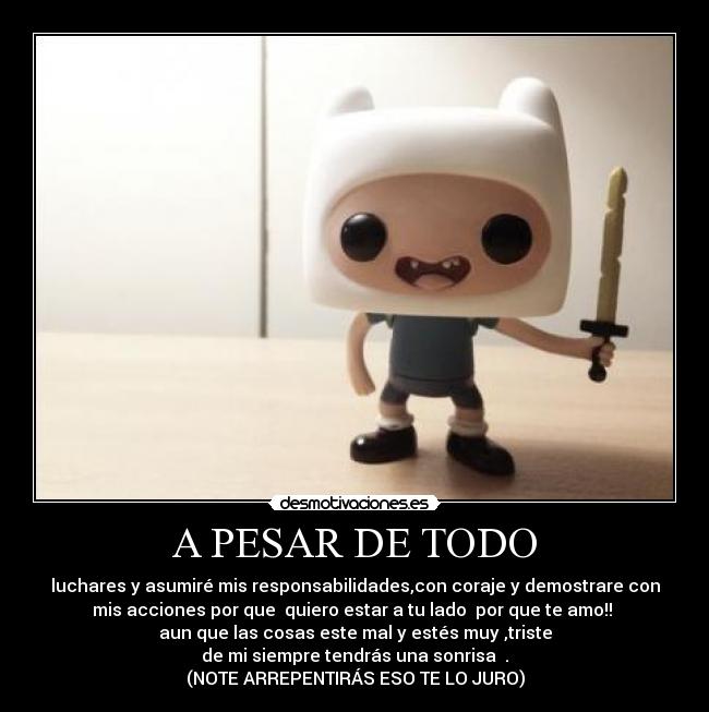 A PESAR DE TODO - luchares y asumiré mis responsabilidades,con coraje y demostrare con
mis acciones por que quiero estar a tu lado por que te amo!!
aun que las cosas este mal y estés muy ,triste
de mi siempre tendrás una sonrisa .
(NOTE ARREPENTIRÁS ESO TE LO JURO)