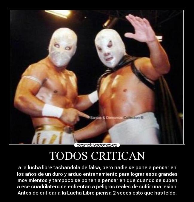 TODOS CRITICAN - a la lucha libre tachándola de falsa, pero nadie se pone a pensar en
los años de un duro y arduo entrenamiento para lograr esos grandes
movimientos y tampoco se ponen a pensar en que cuando se suben
a ese cuadrilátero se enfrentan a peligros reales de sufrir una lesión.
Antes de criticar a la Lucha Libre piensa 2 veces esto que has leído.