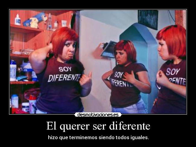 El querer ser diferente - hizo que terminemos siendo todos iguales.