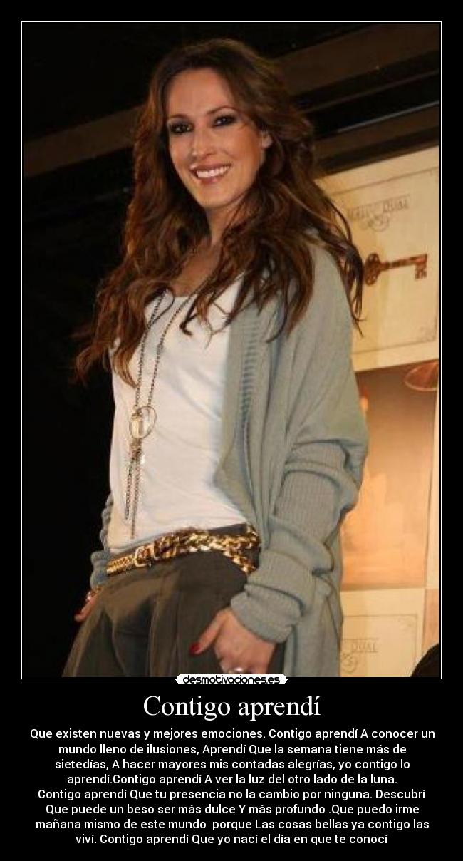 Contigo aprendí - Que existen nuevas y mejores emociones. Contigo aprendí A conocer un
mundo lleno de ilusiones, Aprendí Que la semana tiene más de
sietedías, A hacer mayores mis contadas alegrías, yo contigo lo
aprendí.Contigo aprendí A ver la luz del otro lado de la luna.
Contigo aprendí Que tu presencia no la cambio por ninguna. Descubrí
Que puede un beso ser más dulce Y más profundo .Que puedo irme
mañana mismo de este mundo  porque Las cosas bellas ya contigo las
viví. Contigo aprendí Que yo nací el día en que te conocí