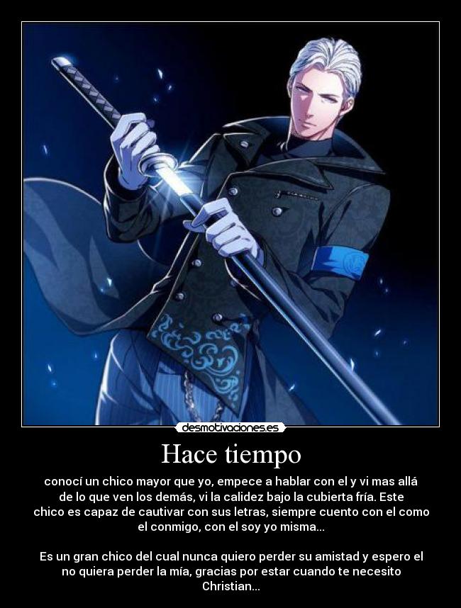 Hace tiempo - conocí un chico mayor que yo, empece a hablar con el y vi mas allá
de lo que ven los demás, vi la calidez bajo la cubierta fría. Este
chico es capaz de cautivar con sus letras, siempre cuento con el como
el conmigo, con el soy yo misma...
Es un gran chico del cual nunca quiero perder su amistad y espero el
no quiera perder la mía, gracias por estar cuando te necesito
Christian...