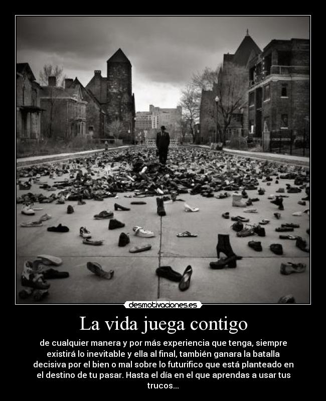 La vida juega contigo - de cualquier manera y por más experiencia que tenga, siempre
existirá lo inevitable y ella al final, también ganara la batalla
decisiva por el bien o mal sobre lo futurifico que está planteado en
el destino de tu pasar. Hasta el día en el que aprendas a usar tus
trucos...